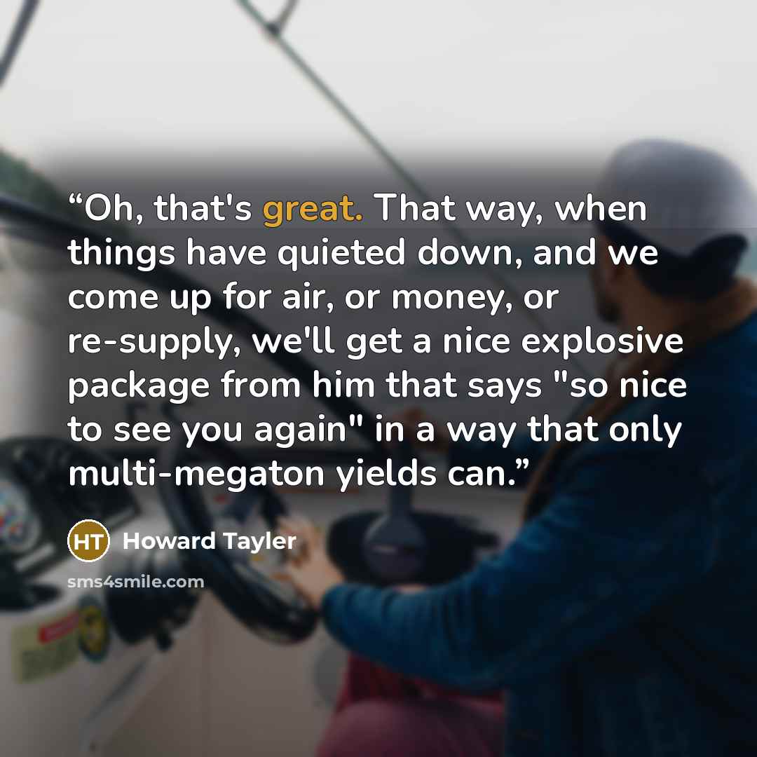 “Oh, that's great. That way, when things have quieted down, and we come up for air, or money, or re-supply, we'll get a nice explosive package from him that says "so nice to see you again" in a way that only multi-megaton yields can.” quote by Howard Tayler