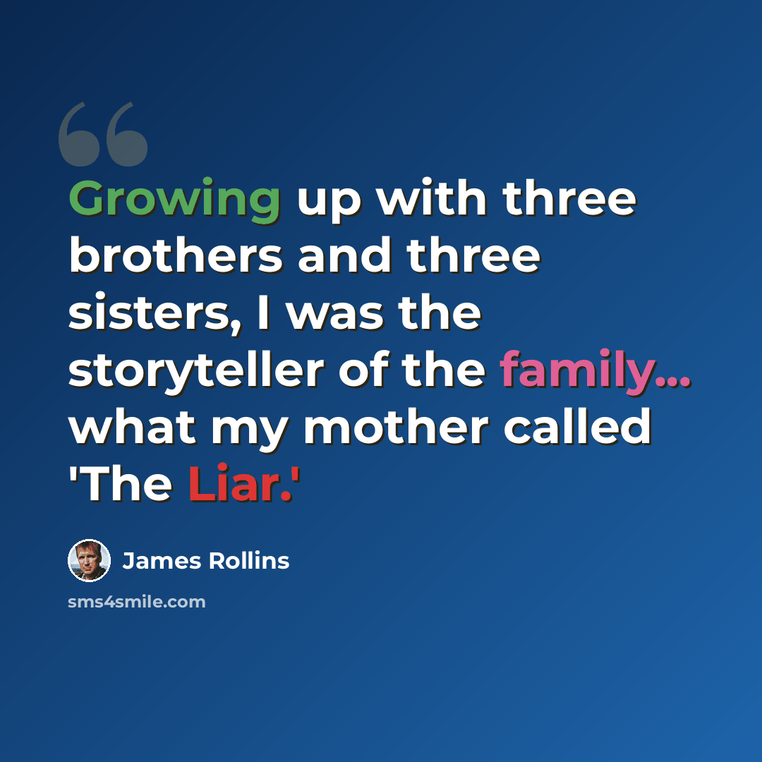 “Growing up with three brothers and three sisters, I was the storyteller of the family... what my mother called 'The Liar.'” quote by James Rollins