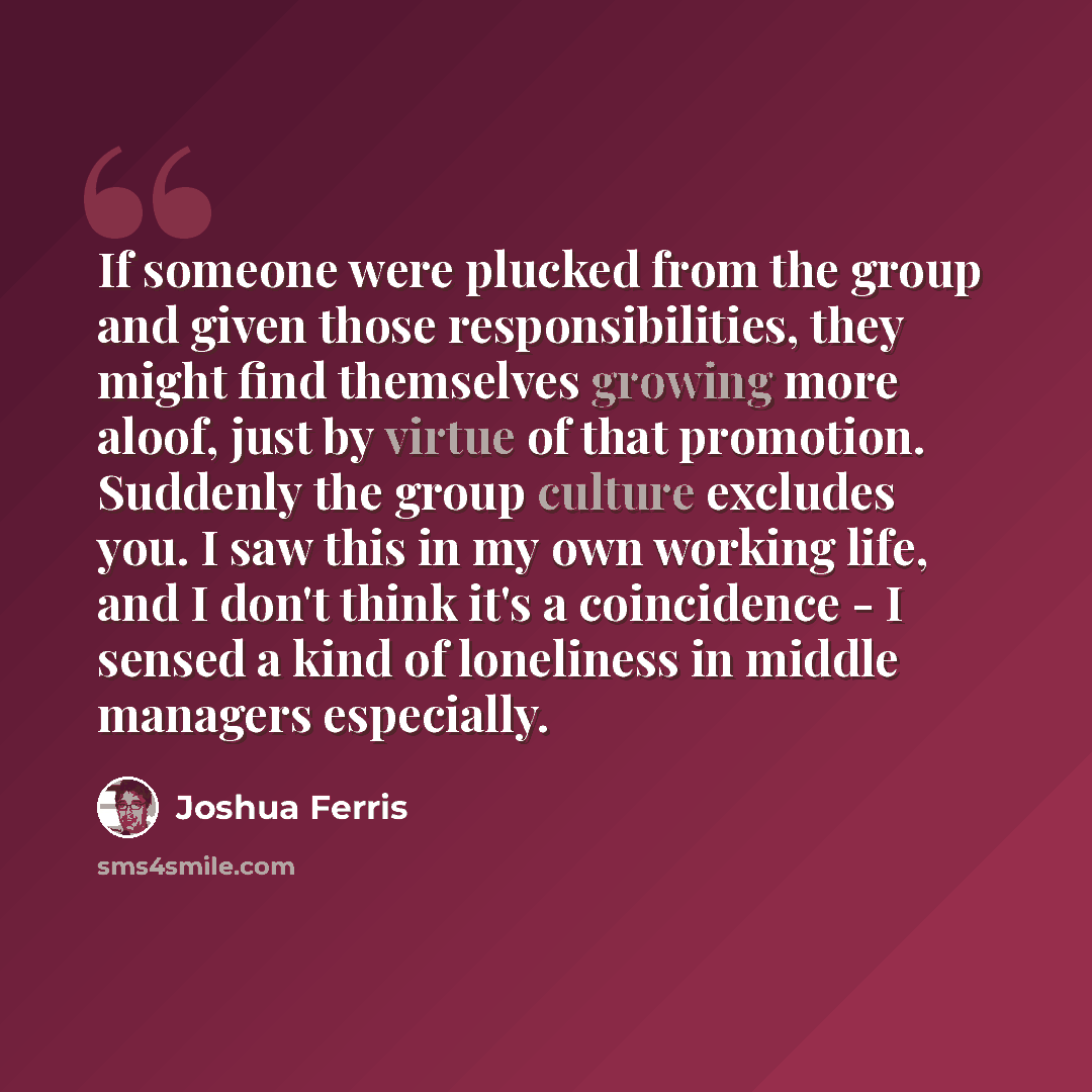 “If someone were plucked from the group and given those responsibilities, they might find themselves growing more aloof, just by virtue of that promotion. Suddenly the group culture excludes you. I saw this in my own working life, and I don't think it's a coincidence - I sensed a kind of loneliness…” quote by Joshua Ferris