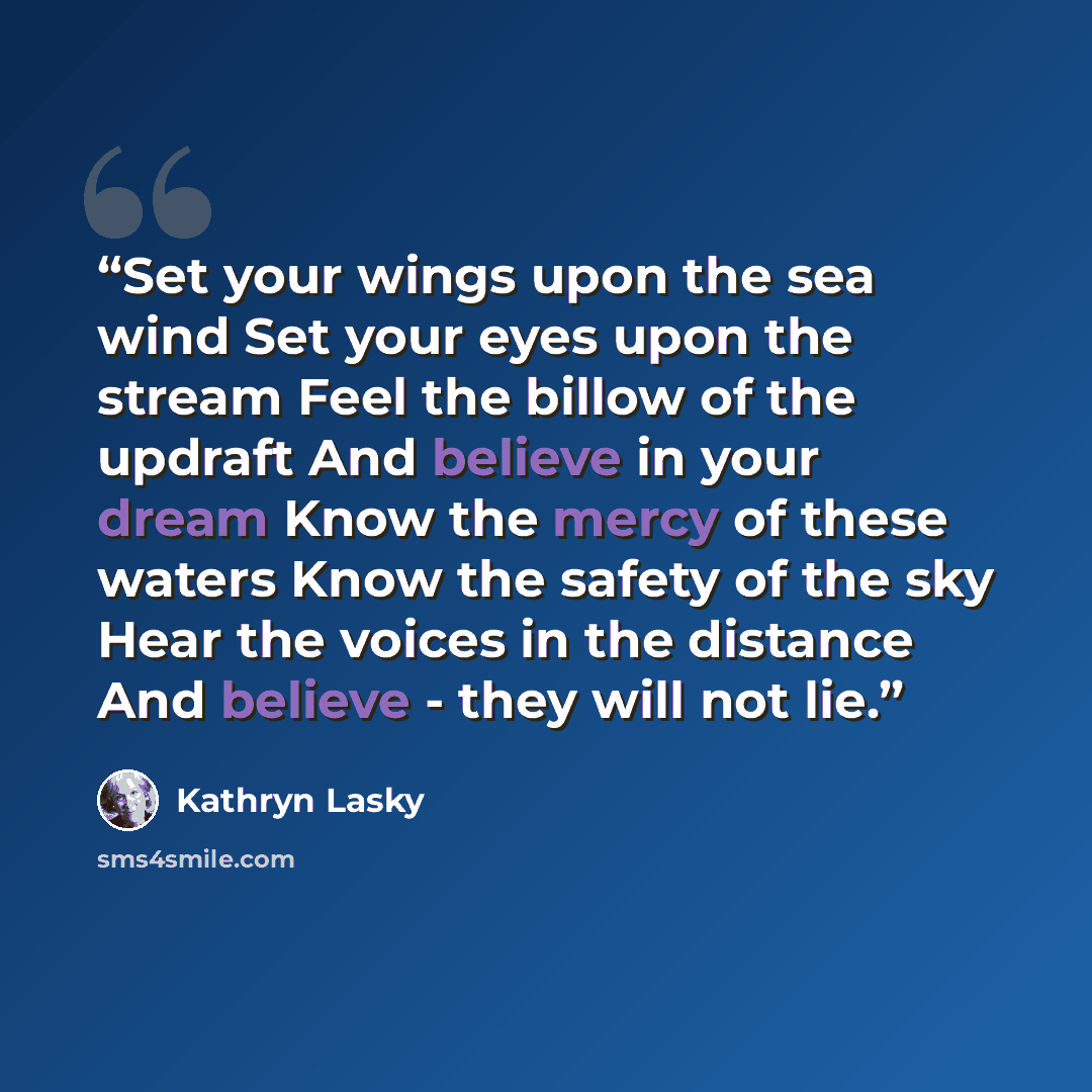 “Set your wings upon the sea wind Set your eyes upon the stream Feel the billow of the updraft And believe in your dream Know the mercy of these waters Know the safety of the sky Hear the voices in the distance And believe - they will not lie.” quote by Kathryn Lasky