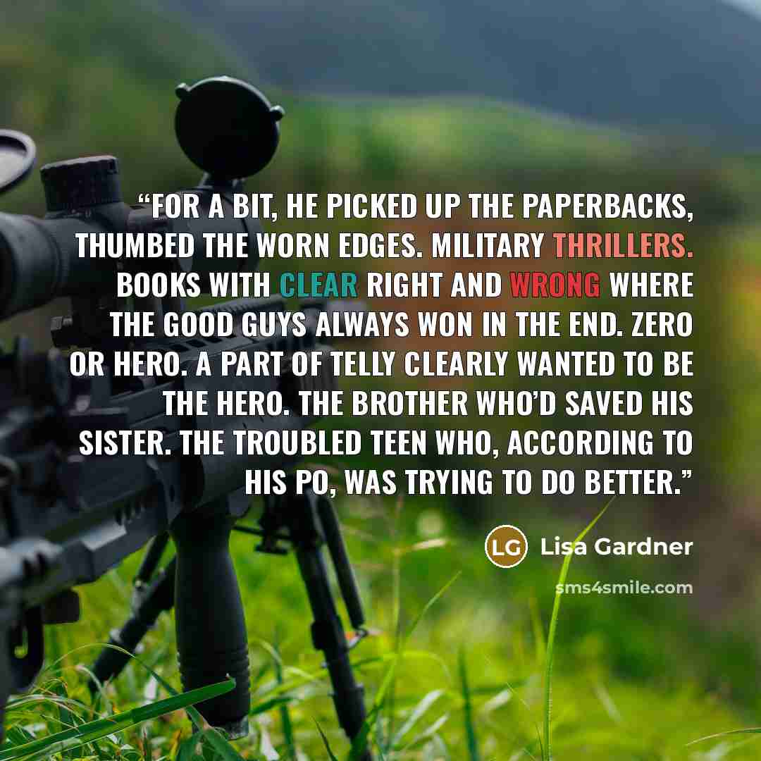 “For a bit, he picked up the paperbacks, thumbed the worn edges. Military thrillers. Books with clear right and wrong where the good guys always won in the end. Zero or hero. A part of Telly clearly wanted to be the hero. The brother who’d saved his sister. The troubled teen who, according to his…” quote by Lisa Gardner