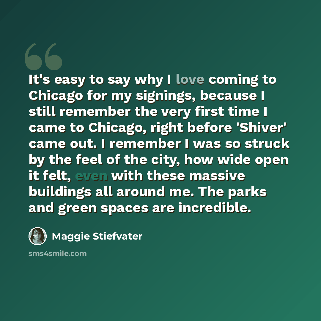 “It's easy to say why I love coming to Chicago for my signings, because I still remember the very first time I came to Chicago, right before 'Shiver' came out. I remember I was so struck by the feel of the city, how wide open it felt, even with these massive buildings all around me. The parks and…” quote by Maggie Stiefvater