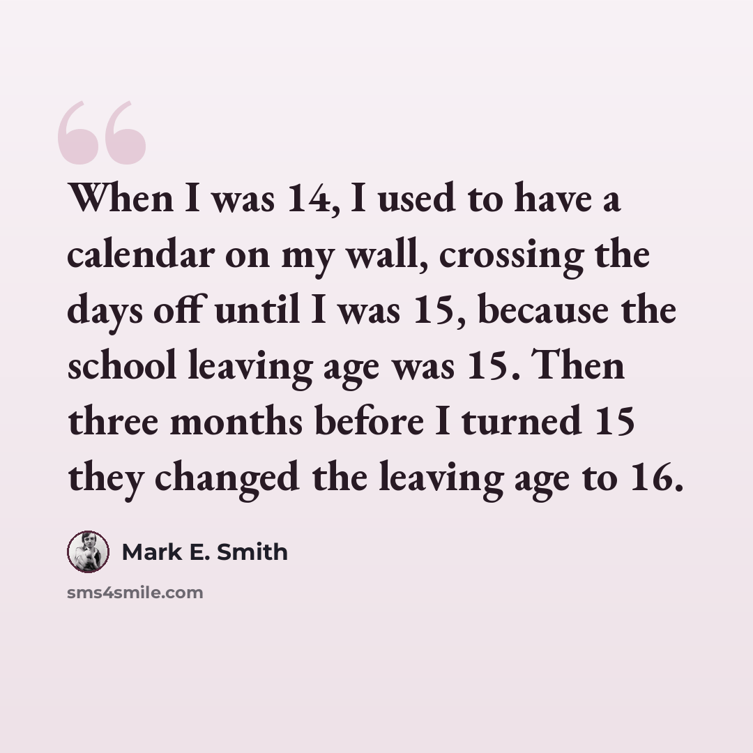 “When I was 14, I used to have a calendar on my wall, crossing the days off until I was 15, because the school leaving age was 15. Then three months before I turned 15 they changed the leaving age to 16.” quote by Mark E. Smith
