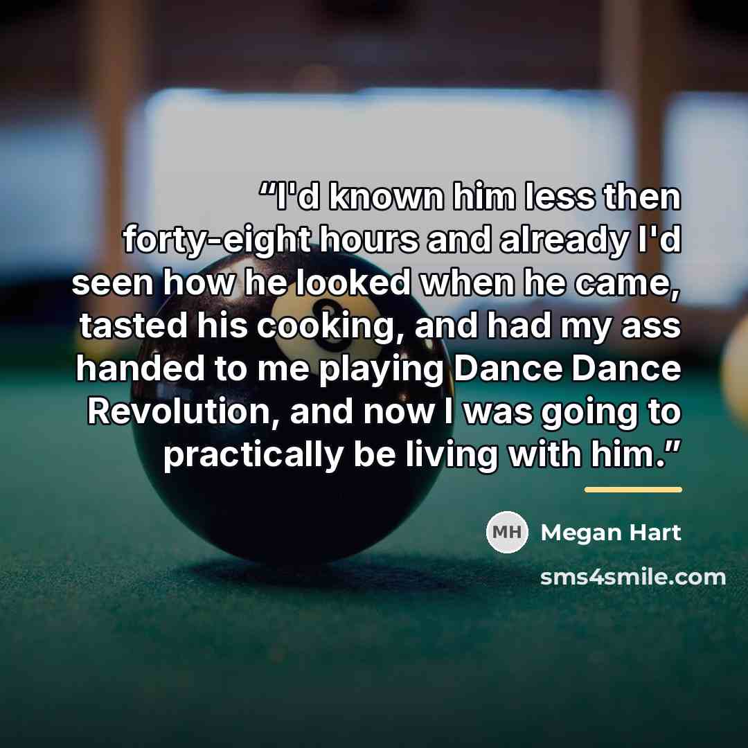 “I'd known him less then forty-eight hours and already I'd seen how he looked when he came, tasted his cooking, and had my ass handed to me playing Dance Dance Revolution, and now I was going to practically be living with him.” quote by Megan Hart