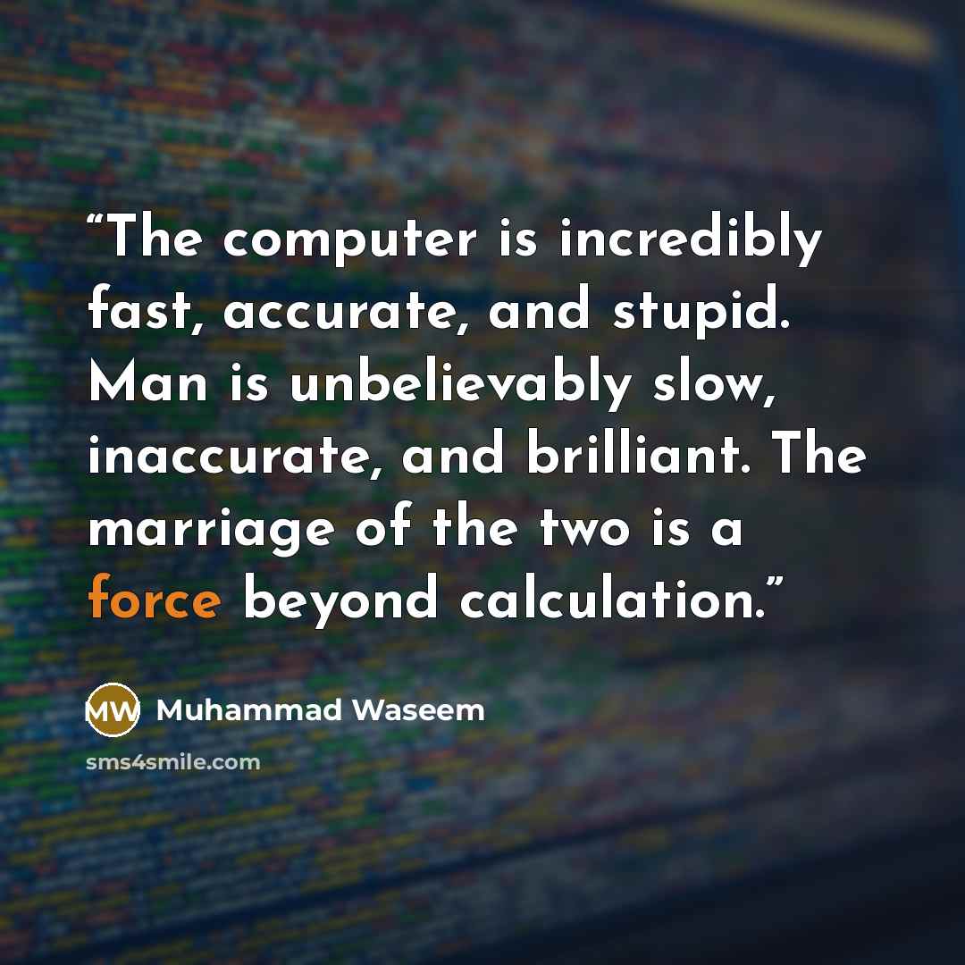 “The computer is incredibly fast, accurate, and stupid. Man is unbelievably slow, inaccurate, and brilliant. The marriage of the two is a force beyond calculation.” quote by Muhammad Waseem