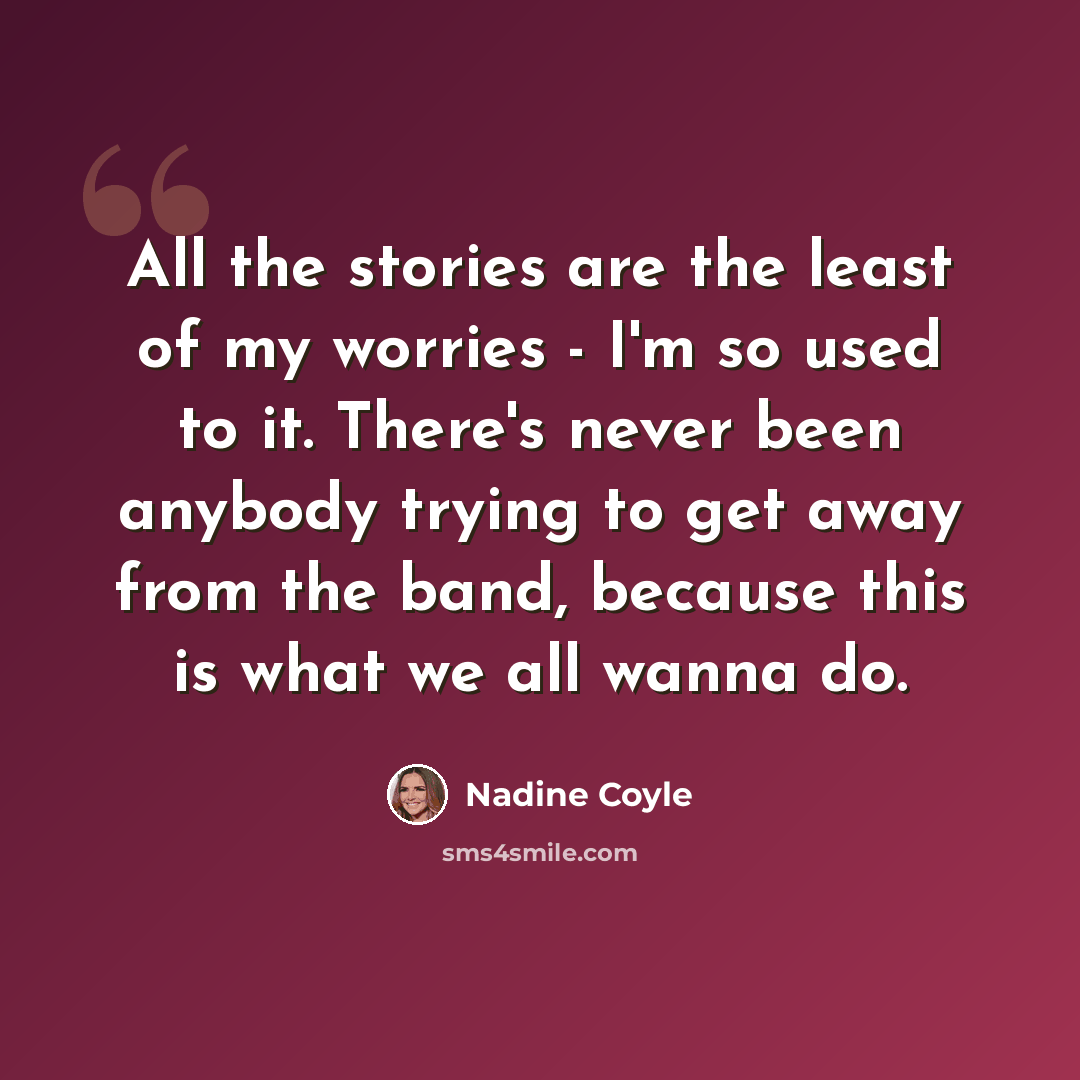 “All the stories are the least of my worries - I'm so used to it. There's never been anybody trying to get away from the band, because this is what we all wanna do.” quote by Nadine Coyle
