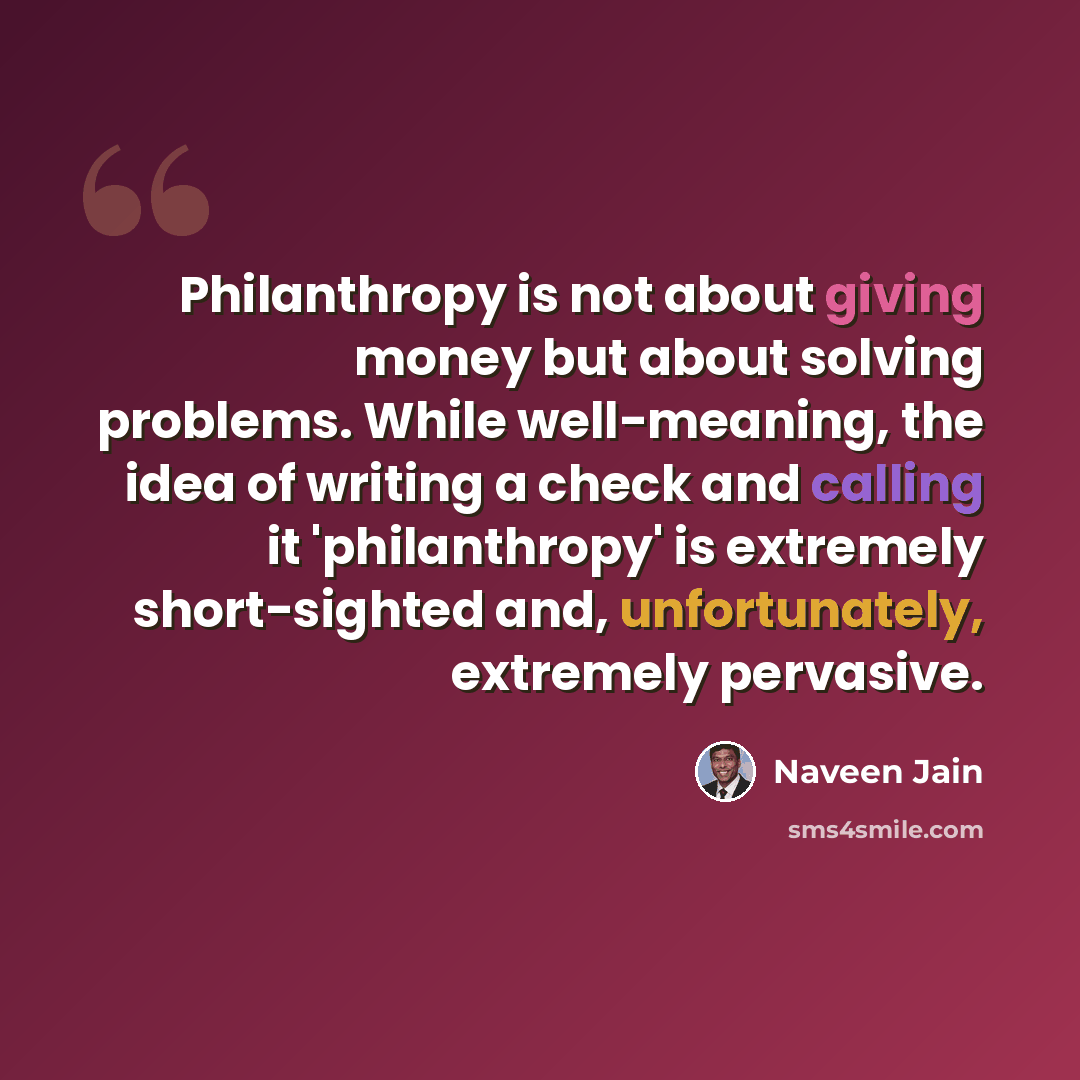 “Philanthropy is not about giving money but about solving problems. While well-meaning, the idea of writing a check and calling it 'philanthropy' is extremely short-sighted and, unfortunately, extremely pervasive.” quote by Naveen Jain