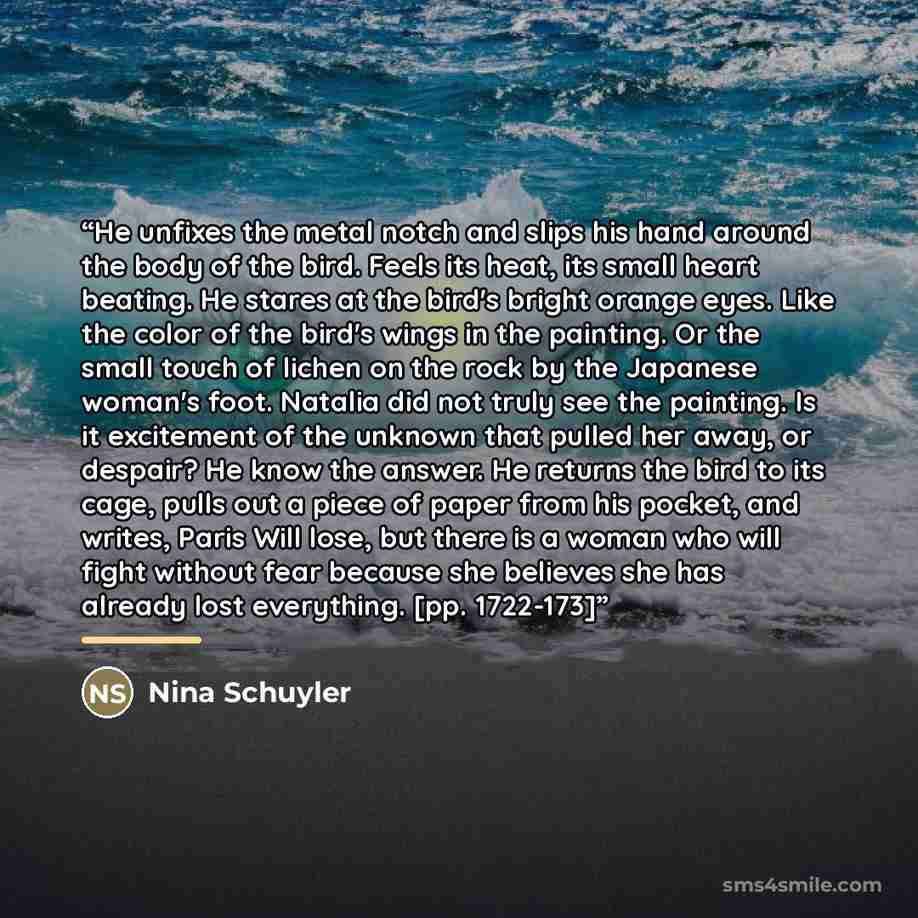 “He unfixes the metal notch and slips his hand around the body of the bird. Feels its heat, its small heart beating. He stares at the bird's bright orange eyes. Like the color of the bird's wings in the painting. Or the small touch of lichen on the rock by the Japanese woman's foot. Natalia did not…” quote by Nina Schuyler