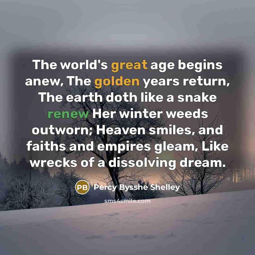 “The world's great age begins anew, The golden years return, The earth doth like a snake renew Her winter weeds outworn; Heaven smiles, and faiths and empires gleam, Like wrecks of a dissolving dream.” quote by Percy Bysshe Shelley