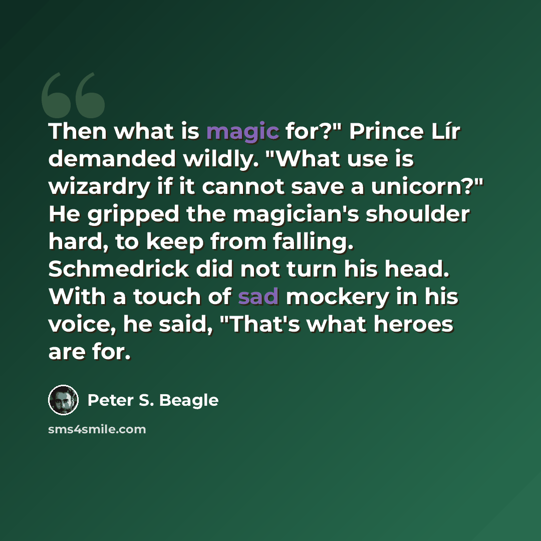 “Then what is magic for?" Prince Lír demanded wildly. "What use is wizardry if it cannot save a unicorn?" He gripped the magician's shoulder hard, to keep from falling. Schmedrick did not turn his head. With a touch of sad mockery in his voice, he said, "That's what heroes are for.” quote by Peter S. Beagle