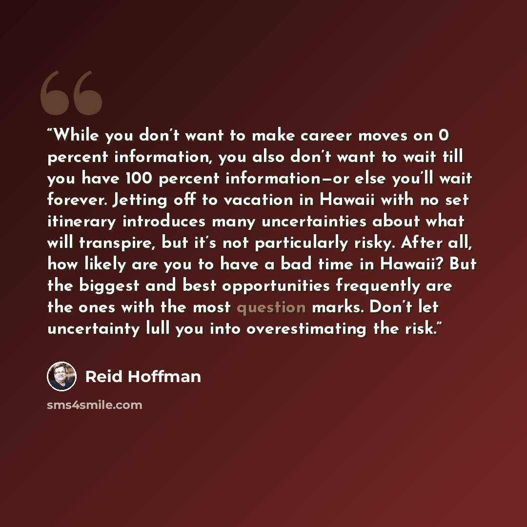 “While you don’t want to make career moves on 0 percent information, you also don’t want to wait till you have 100 percent information—or else you’ll wait forever. Jetting off to vacation in Hawaii with no set itinerary introduces many uncertainties about what will transpire, but it’s not…” quote by Reid Hoffman