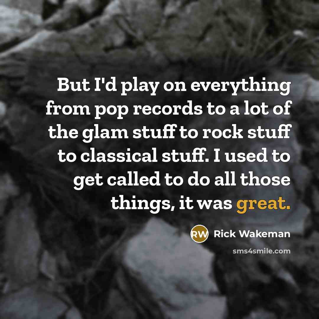 “But I'd play on everything from pop records to a lot of the glam stuff to rock stuff to classical stuff. I used to get called to do all those things, it was great.” quote by Rick Wakeman