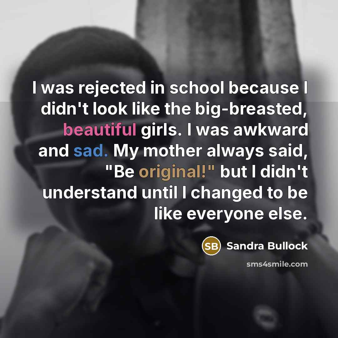“I was rejected in school because I didn't look like the big-breasted, beautiful girls. I was awkward and sad. My mother always said, "Be original!" but I didn't understand until I changed to be like everyone else.” quote by Sandra Bullock