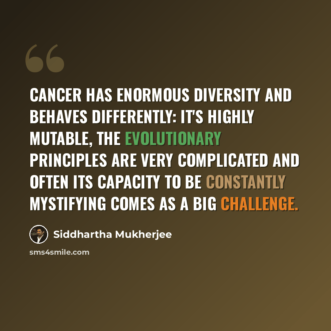 “Cancer has enormous diversity and behaves differently: it's highly mutable, the evolutionary principles are very complicated and often its capacity to be constantly mystifying comes as a big challenge.” quote by Siddhartha Mukherjee