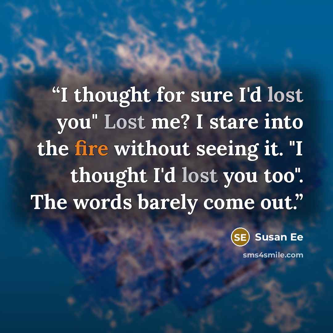 “I thought for sure I'd lost you" Lost me? I stare into the fire without seeing it. "I thought I'd lost you too". The words barely come out.” quote by Susan Ee
