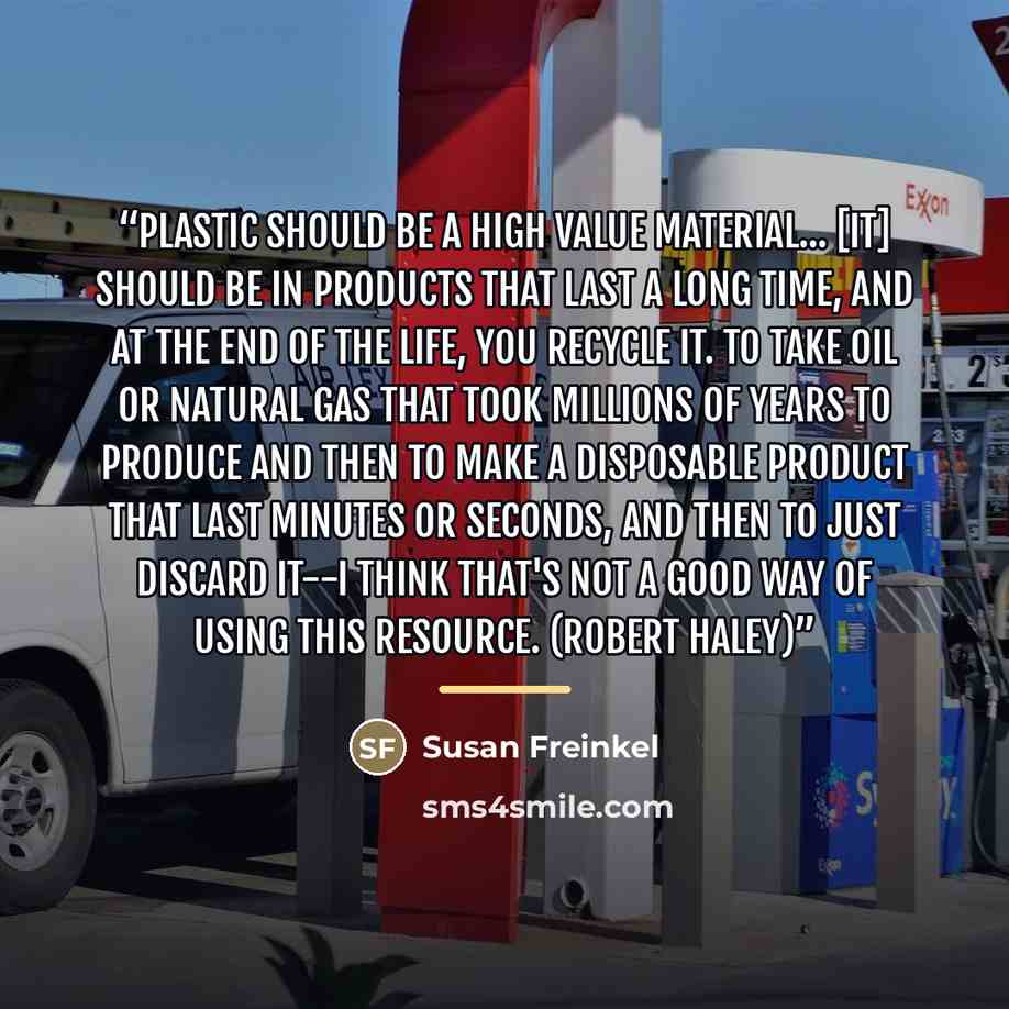 “Plastic should be a high value material... [It] should be in products that last a long time, and at the end of the life, you recycle it. To take oil or natural gas that took millions of years to produce and then to make a disposable product that last minutes or seconds, and then to just discard…” quote by Susan Freinkel