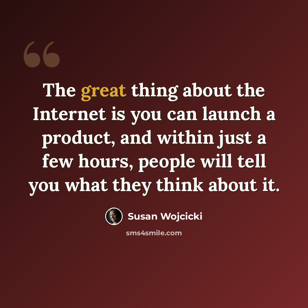 “The great thing about the Internet is you can launch a product, and within just a few hours, people will tell you what they think about it.” quote by Susan Wojcicki