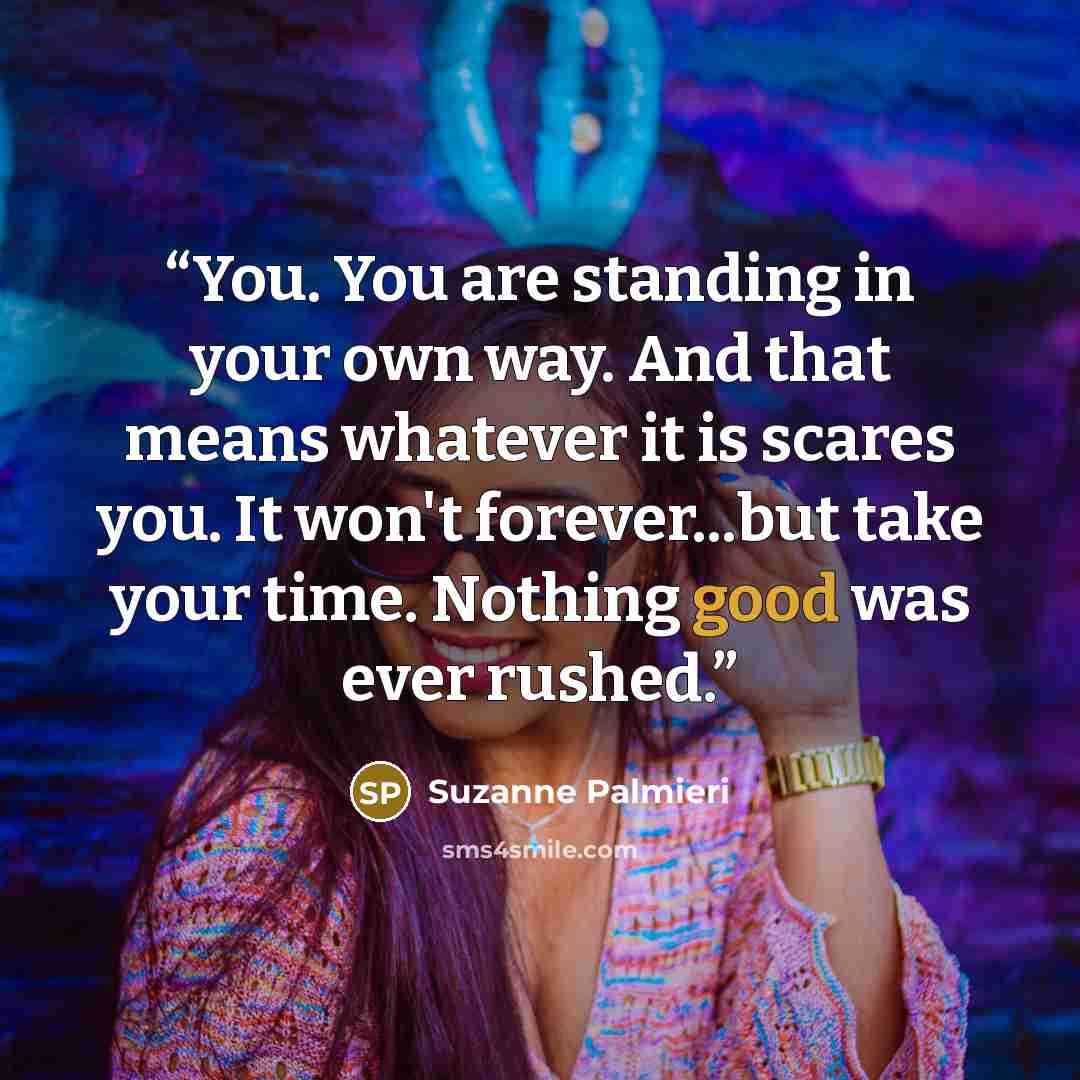 “You. You are standing in your own way. And that means whatever it is scares you. It won't forever...but take your time. Nothing good was ever rushed.” quote by Suzanne Palmieri
