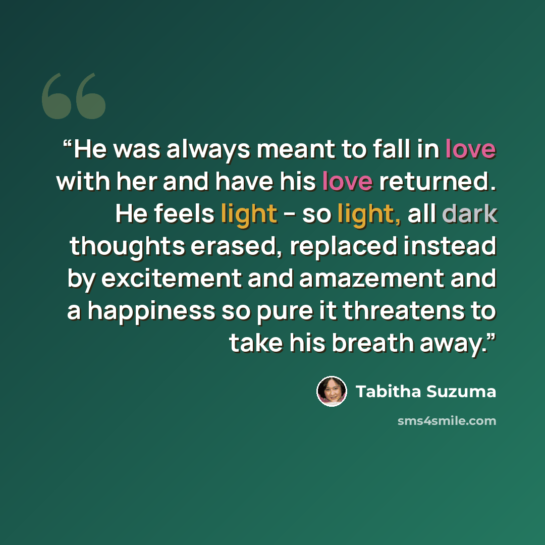 “He was always meant to fall in love with her and have his love returned. He feels light – so light, all dark thoughts erased, replaced instead by excitement and amazement and a happiness so pure it threatens to take his breath away.” quote by Tabitha Suzuma
