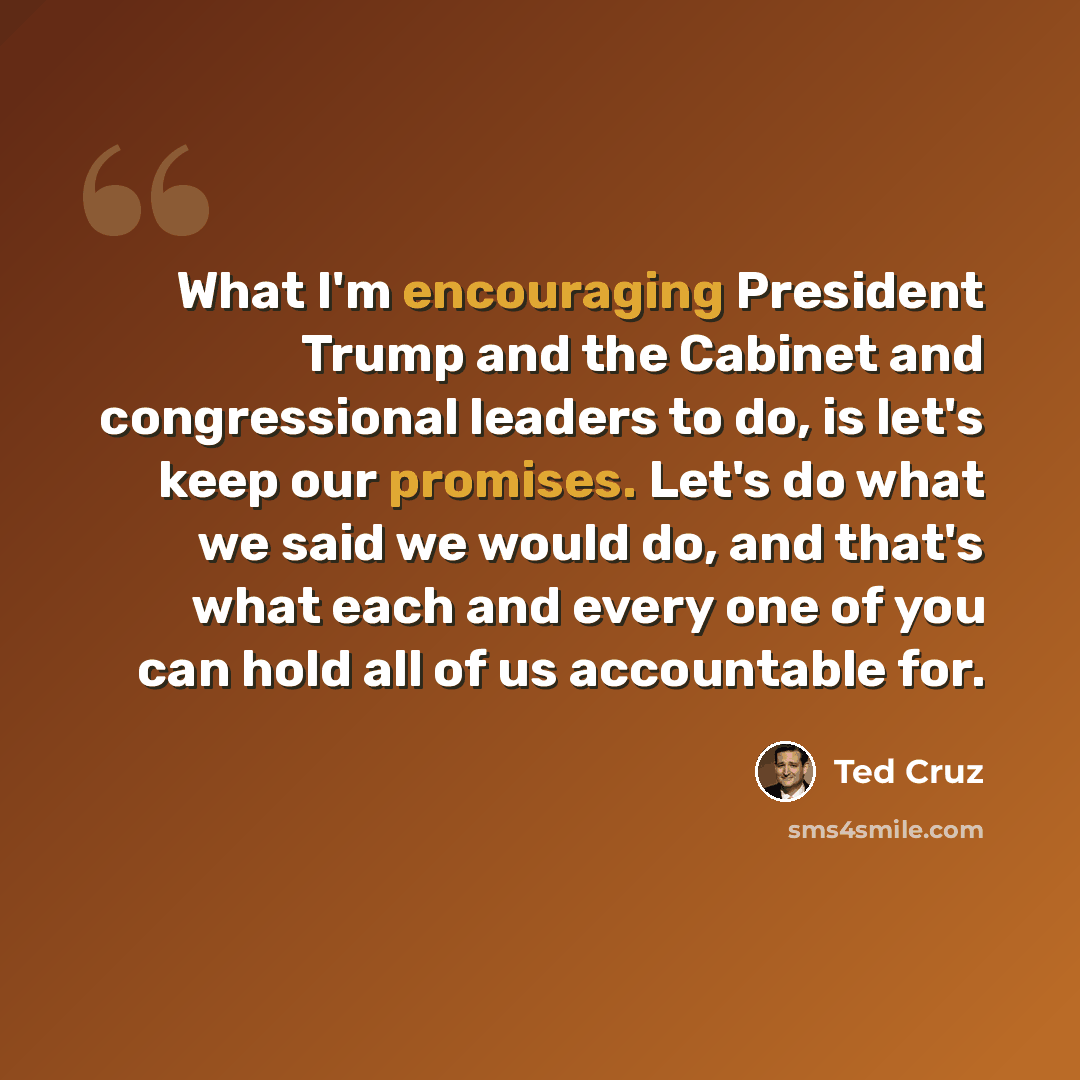“What I'm encouraging President Trump and the Cabinet and congressional leaders to do, is let's keep our promises. Let's do what we said we would do, and that's what each and every one of you can hold all of us accountable for.” quote by Ted Cruz