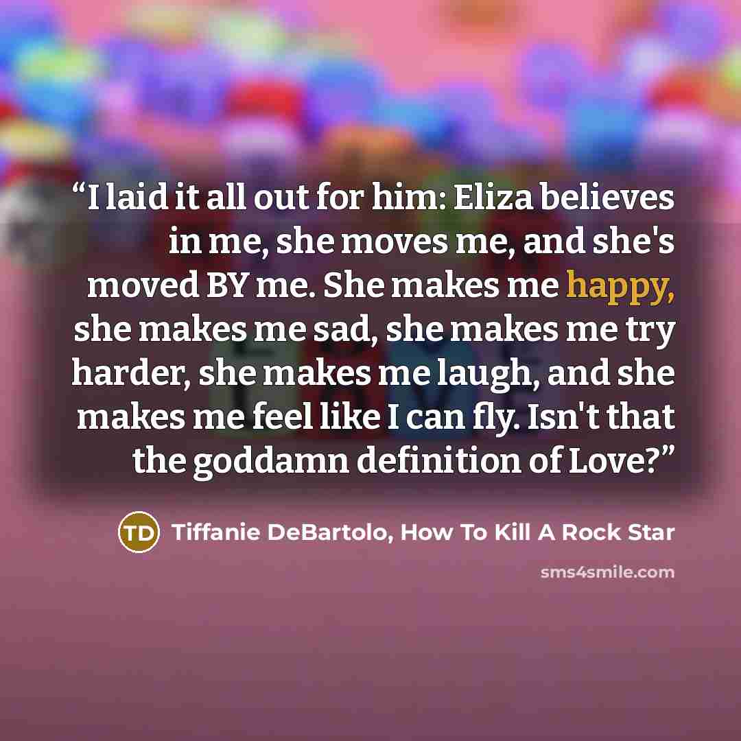 “I laid it all out for him: Eliza believes in me, she moves me, and she's moved BY me. She makes me happy, she makes me sad, she makes me try harder, she makes me laugh, and she makes me feel like I can fly. Isn't that the goddamn definition of Love?” quote by Tiffanie DeBartolo, How To Kill A Rock Star