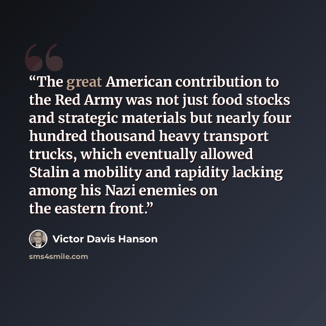“The great American contribution to the Red Army was not just food stocks and strategic materials but nearly four hundred thousand heavy transport trucks, which eventually allowed Stalin a mobility and rapidity lacking among his Nazi enemies on the eastern front.” quote by Victor Davis Hanson