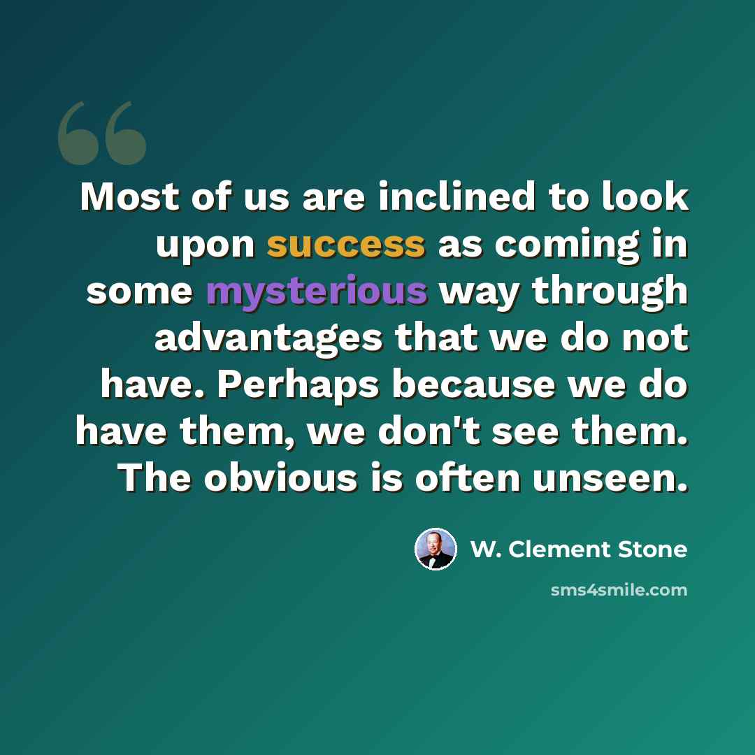 “Most of us are inclined to look upon success as coming in some mysterious way through advantages that we do not have. Perhaps because we do have them, we don't see them. The obvious is often unseen.” quote by W. Clement Stone