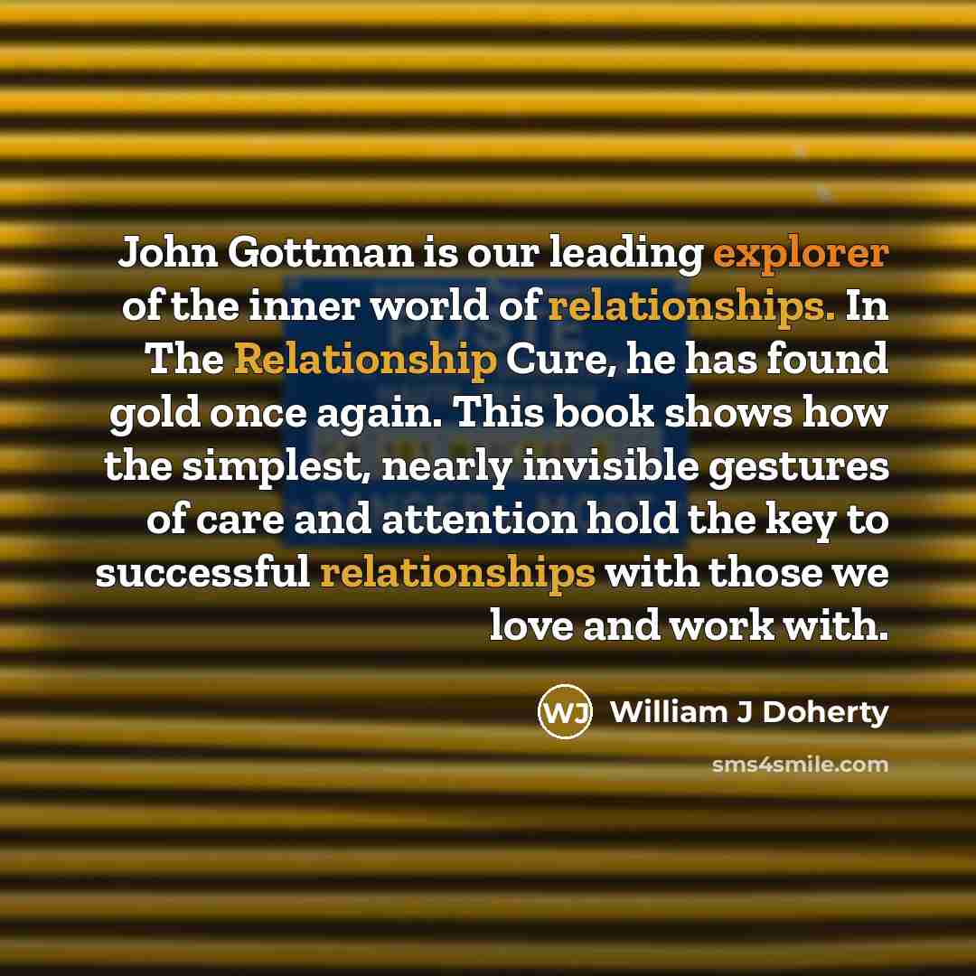 “John Gottman is our leading explorer of the inner world of relationships. In The Relationship Cure, he has found gold once again. This book shows how the simplest, nearly invisible gestures of care and attention hold the key to successful relationships with those we love and work with.” quote by William J Doherty