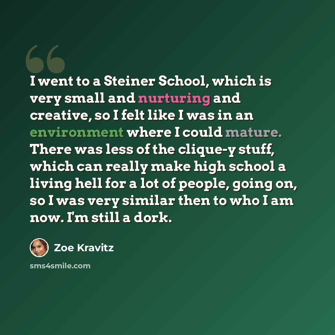 “I went to a Steiner School, which is very small and nurturing and creative, so I felt like I was in an environment where I could mature. There was less of the clique-y stuff, which can really make high school a living hell for a lot of people, going on, so I was very similar then to who I am now…” quote by Zoe Kravitz