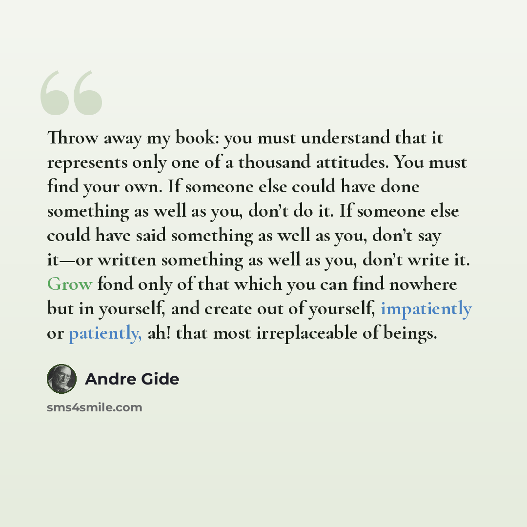 “Throw away my book: you must understand that it represents only one of a thousand attitudes. You must find your own. If someone else could have done something as well as you, don’t do it. If someone else could have said something as well as you, don’t say it—or written something as well as you…” quote by Andre Gide