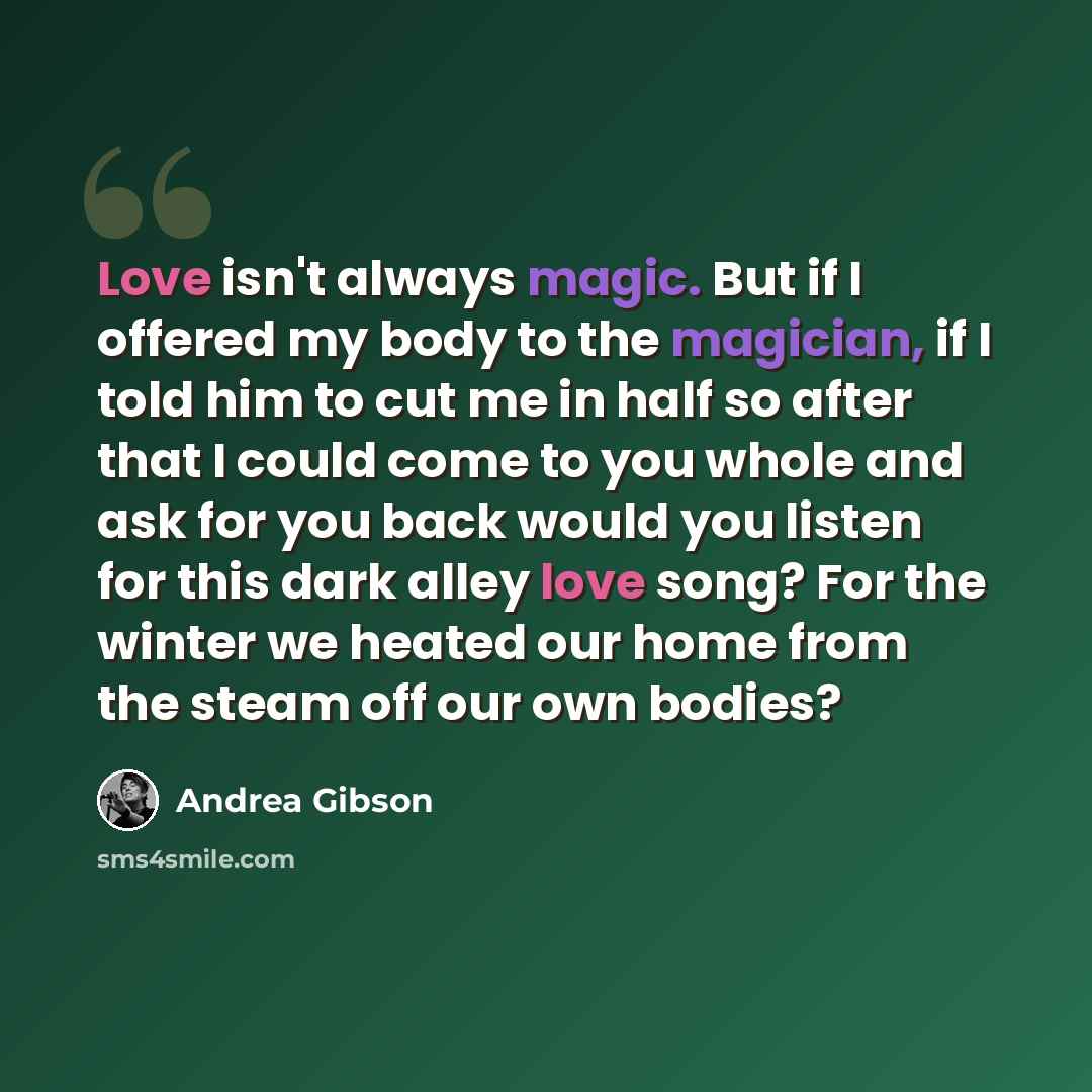 “Love isn't always magic. But if I offered my body to the magician, if I told him to cut me in half so after that I could come to you whole and ask for you back would you listen for this dark alley love song? For the winter we heated our home from the steam off our own bodies?” quote by Andrea Gibson