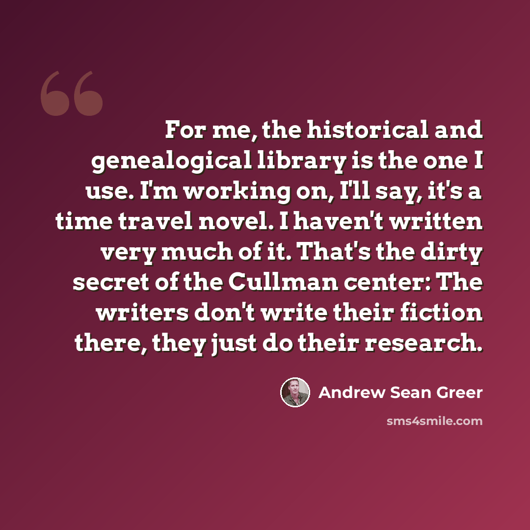 “For me, the historical and genealogical library is the one I use. I'm working on, I'll say, it's a time travel novel. I haven't written very much of it. That's the dirty secret of the Cullman center: The writers don't write their fiction there, they just do their research.” quote by Andrew Sean Greer