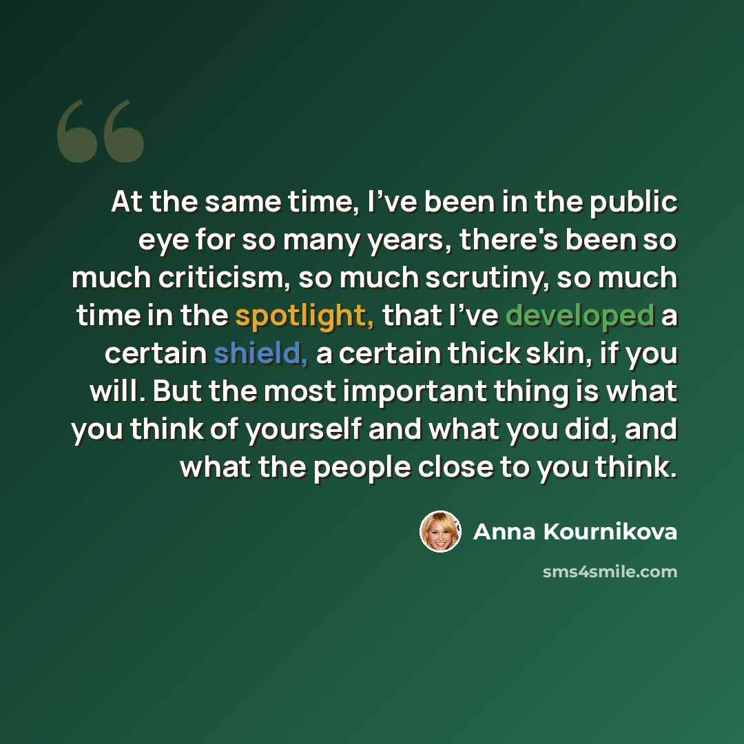 “At the same time, I've been in the public eye for so many years, there's been so much criticism, so much scrutiny, so much time in the spotlight, that I've developed a certain shield, a certain thick skin, if you will. But the most important thing is what you think of yourself and what you did…” quote by Anna Kournikova
