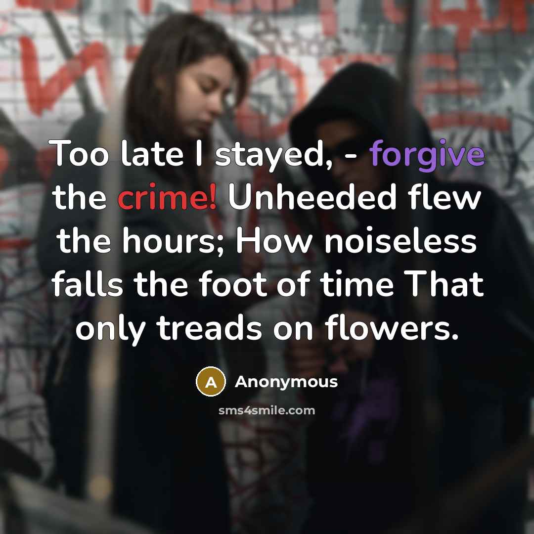 “Too late I stayed, - forgive the crime! Unheeded flew the hours; How noiseless falls the foot of time That only treads on flowers.” quote by Anonymous