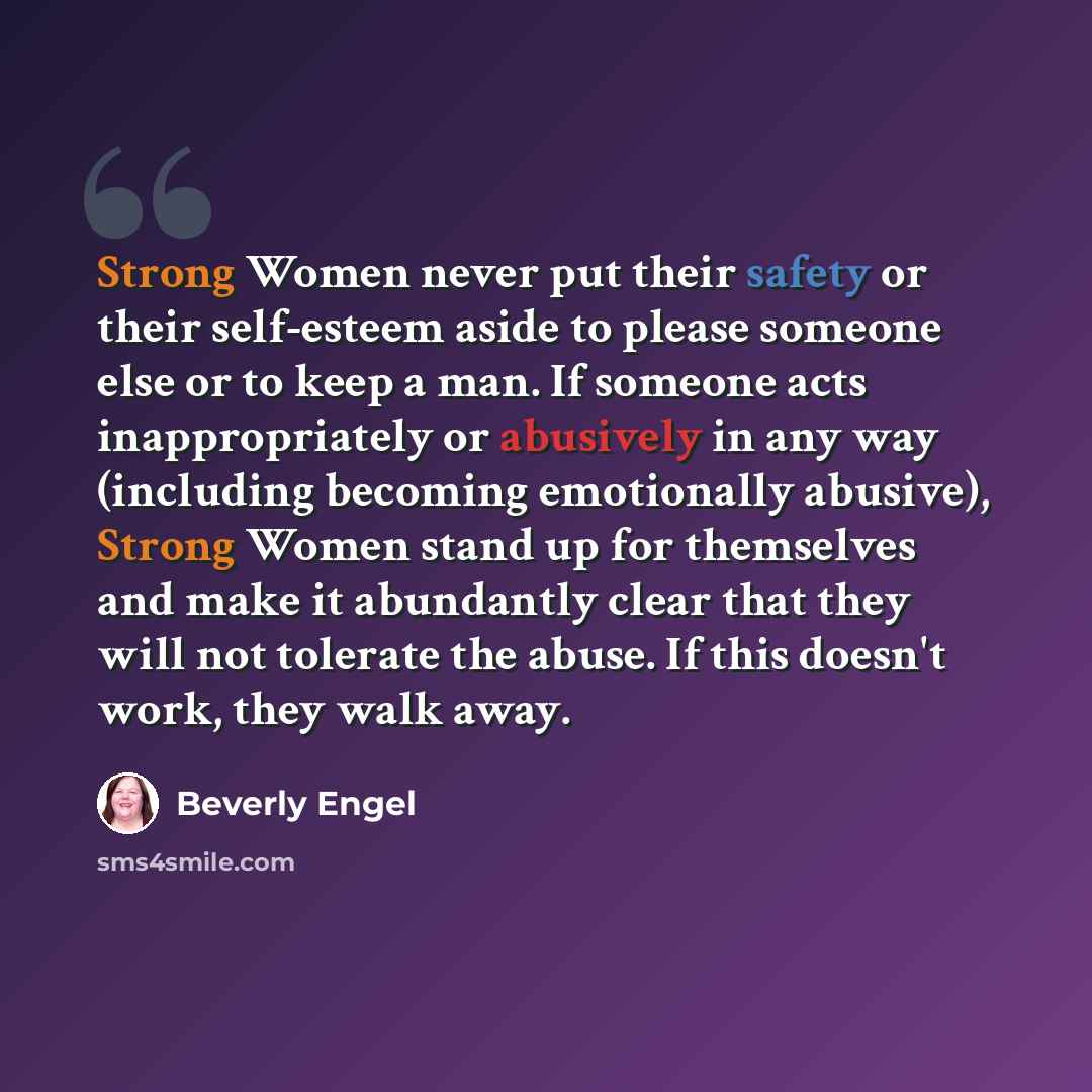 “Strong Women never put their safety or their self-esteem aside to please someone else or to keep a man. If someone acts inappropriately or abusively in any way (including becoming emotionally abusive), Strong Women stand up for themselves and make it abundantly clear that they will not tolerate…” quote by Beverly Engel