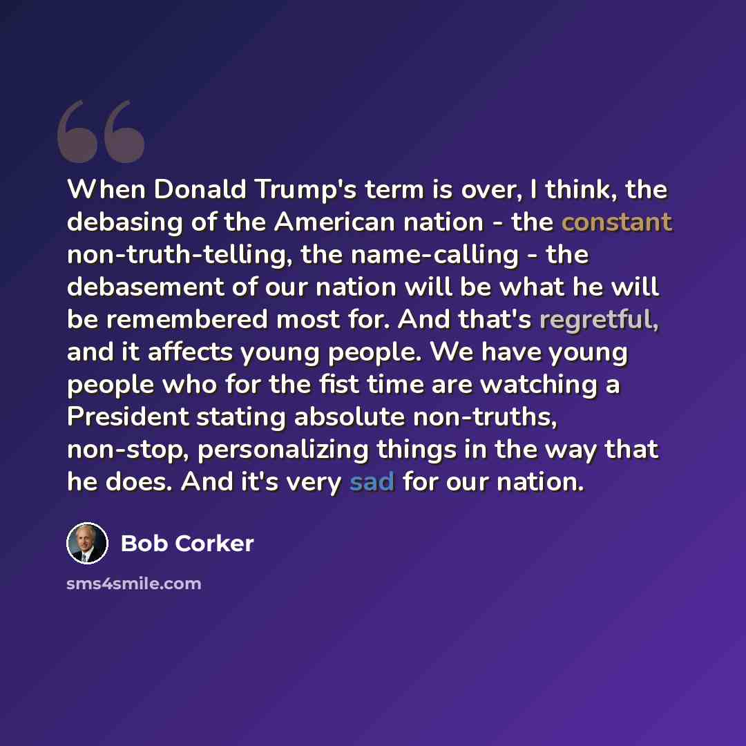 “When Donald Trump's term is over, I think, the debasing of the American nation - the constant non-truth-telling, the name-calling - the debasement of our nation will be what he will be remembered most for. And that's regretful, and it affects young people. We have young people who for the fist…” quote by Bob Corker