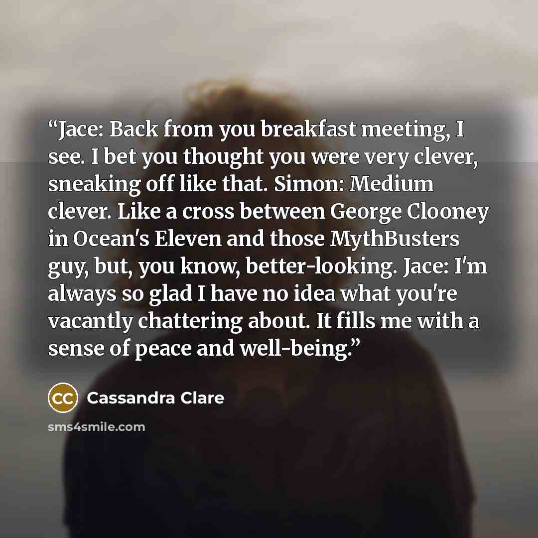 “Jace: Back from you breakfast meeting, I see. I bet you thought you were very clever, sneaking off like that. Simon: Medium clever. Like a cross between George Clooney in Ocean's Eleven and those MythBusters guy, but, you know, better-looking. Jace: I'm always so glad I have no idea what you're…” quote by Cassandra Clare