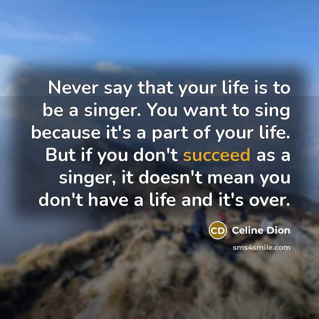 “Never say that your life is to be a singer. You want to sing because it's a part of your life. But if you don't succeed as a singer, it doesn't mean you don't have a life and it's over.” quote by Celine Dion