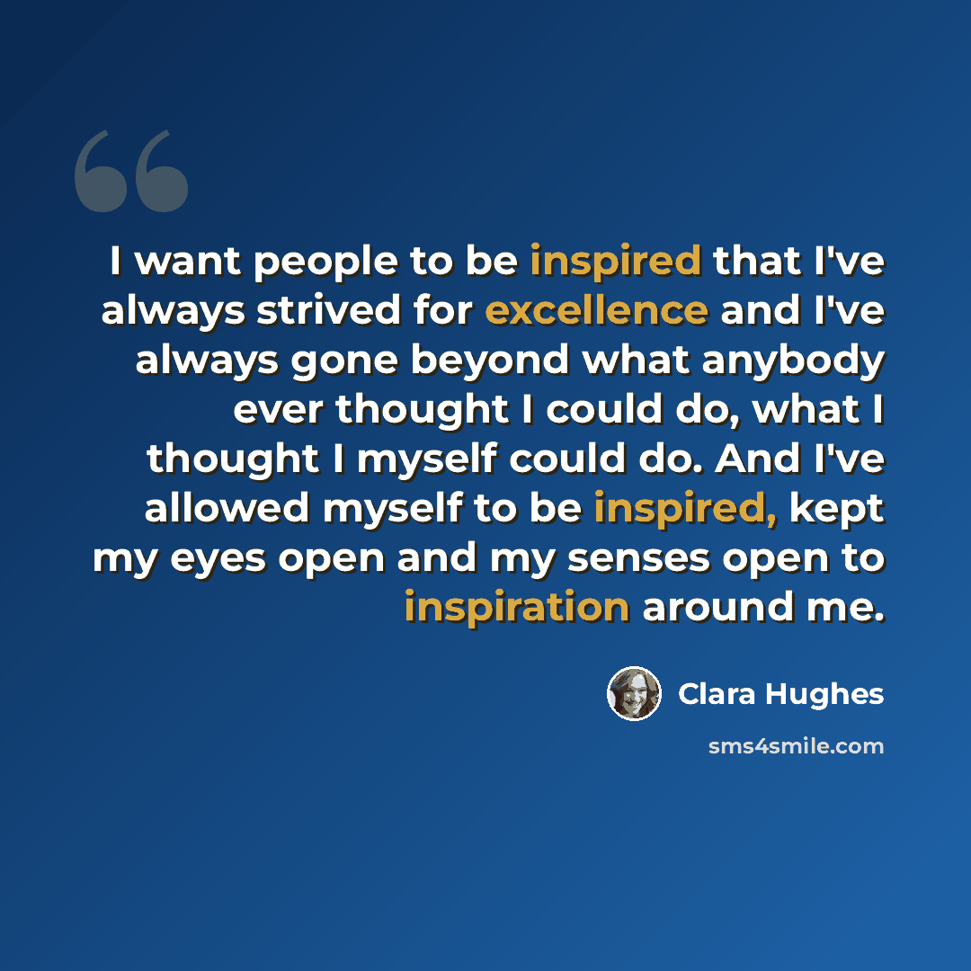 “I want people to be inspired that I've always strived for excellence and I've always gone beyond what anybody ever thought I could do, what I thought I myself could do. And I've allowed myself to be inspired, kept my eyes open and my senses open to inspiration around me.” quote by Clara Hughes