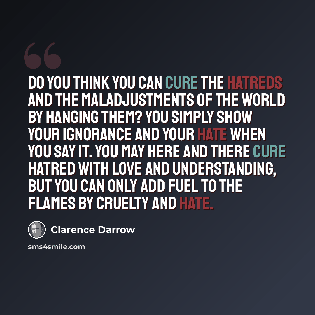 “Do you think you can cure the hatreds and the maladjustments of the world by hanging them? You simply show your ignorance and your hate when you say it. You may here and there cure hatred with love and understanding, but you can only add fuel to the flames by cruelty and hate.” quote by Clarence Darrow