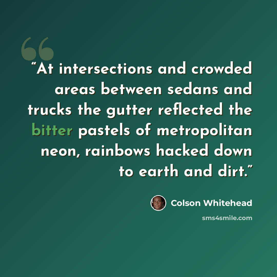 “At intersections and crowded areas between sedans and trucks the gutter reflected the bitter pastels of metropolitan neon, rainbows hacked down to earth and dirt.” quote by Colson Whitehead