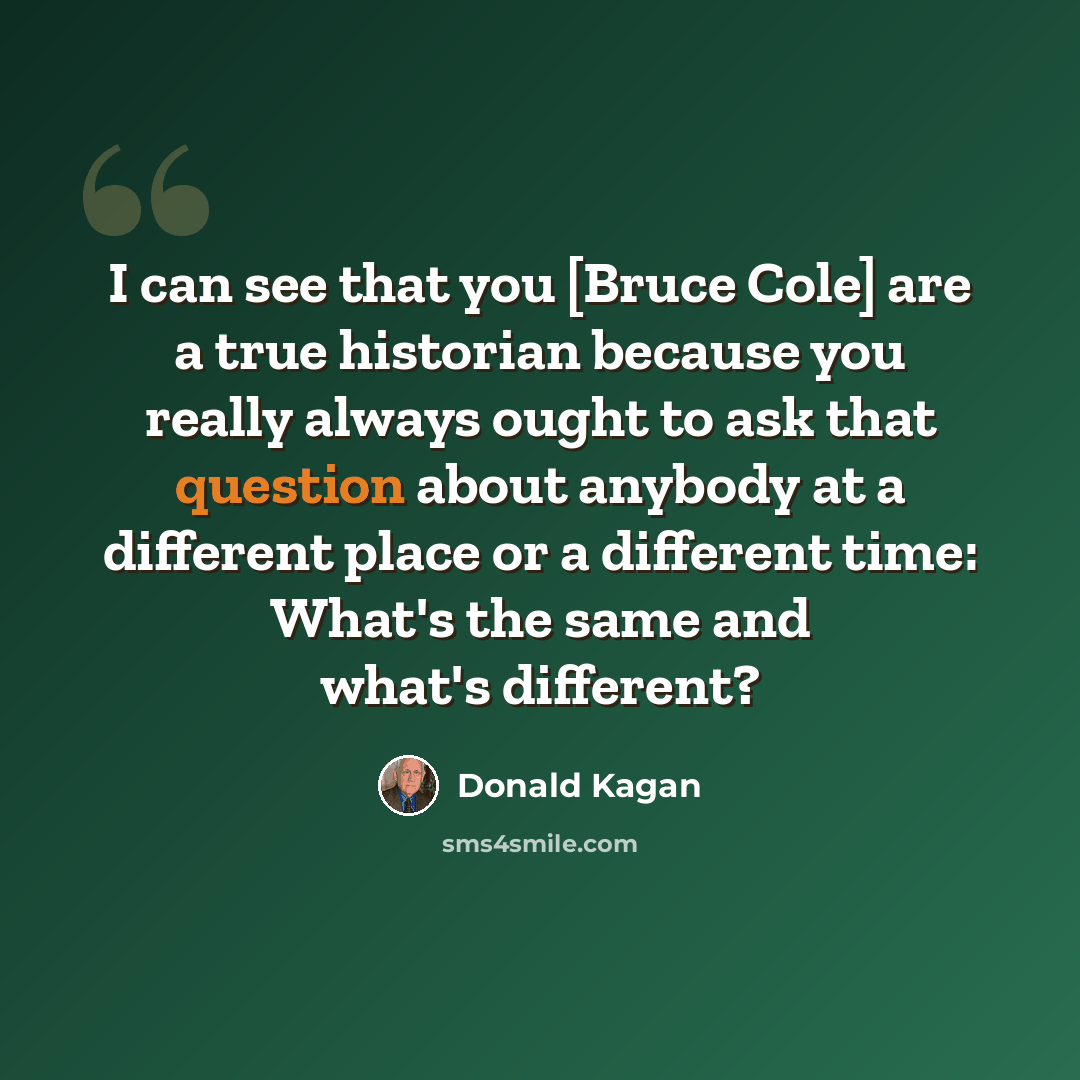 “I can see that you [Bruce Cole] are a true historian because you really always ought to ask that question about anybody at a different place or a different time: What's the same and what's different?” quote by Donald Kagan