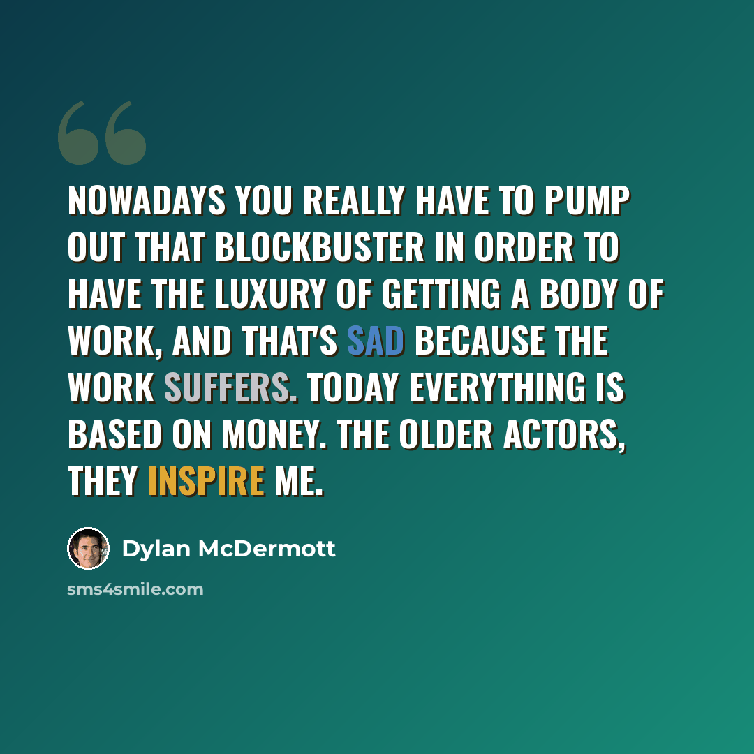 “Nowadays you really have to pump out that blockbuster in order to have the luxury of getting a body of work, and that's sad because the work suffers. Today everything is based on money. The older actors, they inspire me.” quote by Dylan McDermott