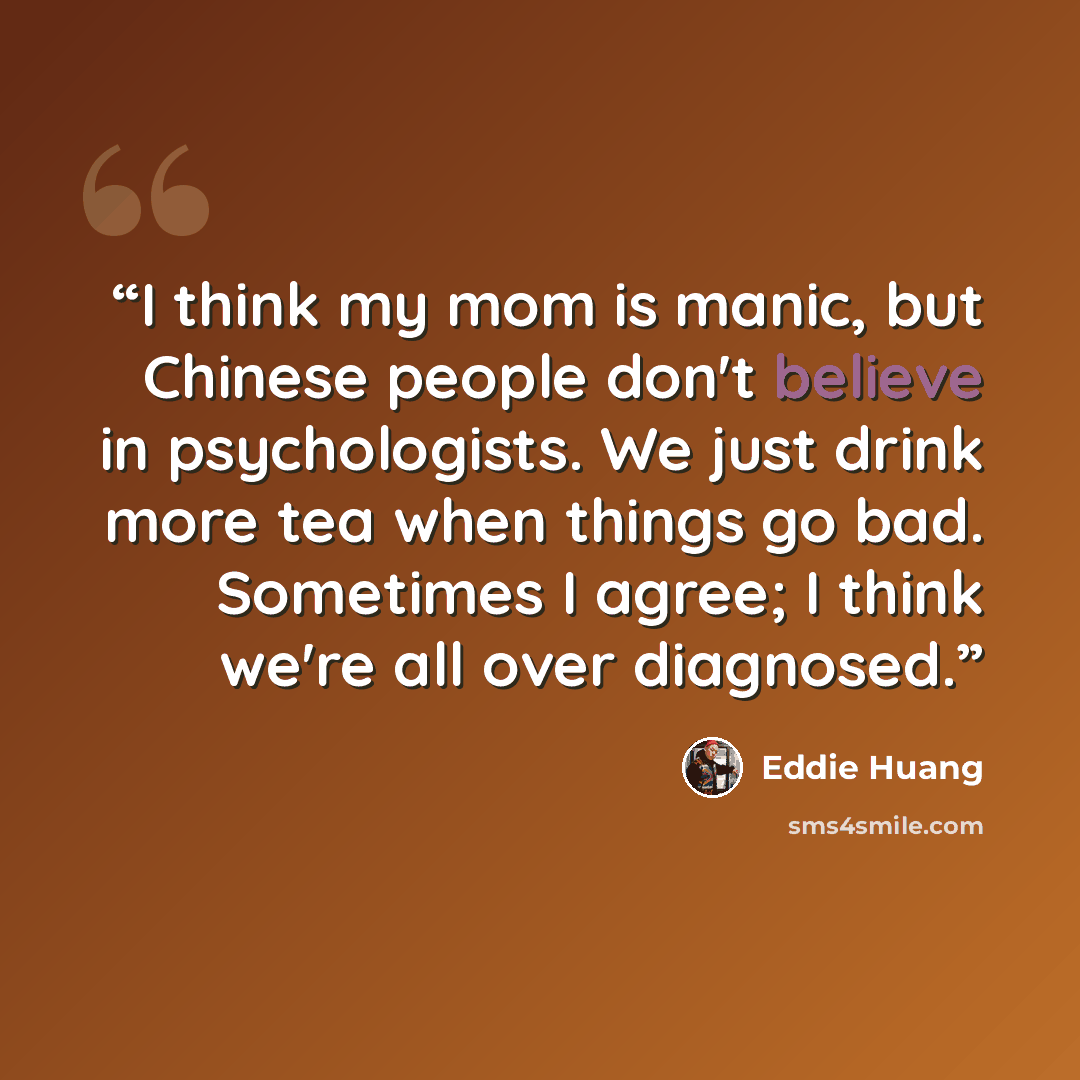“I think my mom is manic, but Chinese people don't believe in psychologists. We just drink more tea when things go bad. Sometimes I agree; I think we're all over diagnosed.” quote by Eddie Huang
