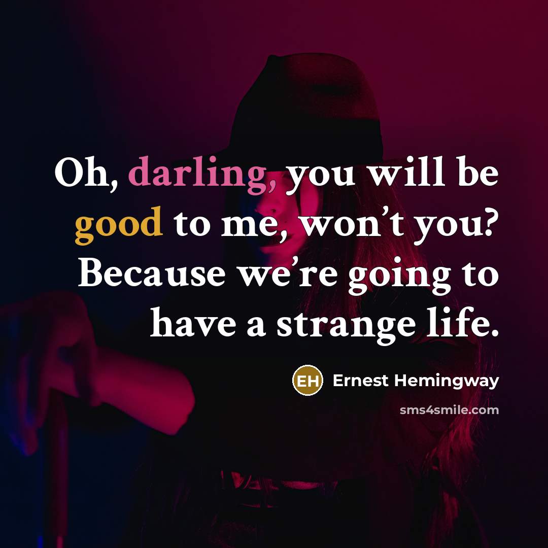 “Oh, darling, you will be good to me, won’t you? Because we’re going to have a strange life.” quote by Ernest Hemingway