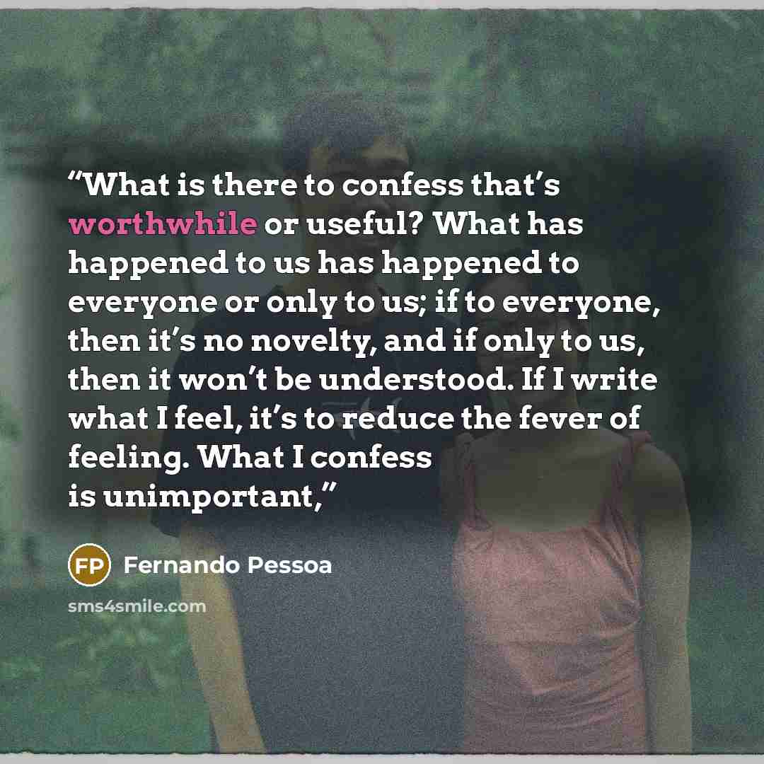 “What is there to confess that’s worthwhile or useful? What has happened to us has happened to everyone or only to us; if to everyone, then it’s no novelty, and if only to us, then it won’t be understood. If I write what I feel, it’s to reduce the fever of feeling. What I confess is unimportant,” quote by Fernando Pessoa