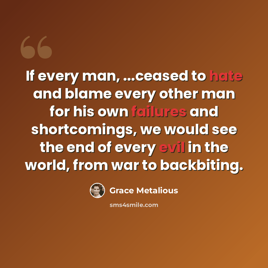 “If every man, ...ceased to hate and blame every other man for his own failures and shortcomings, we would see the end of every evil in the world, from war to backbiting.” quote by Grace Metalious