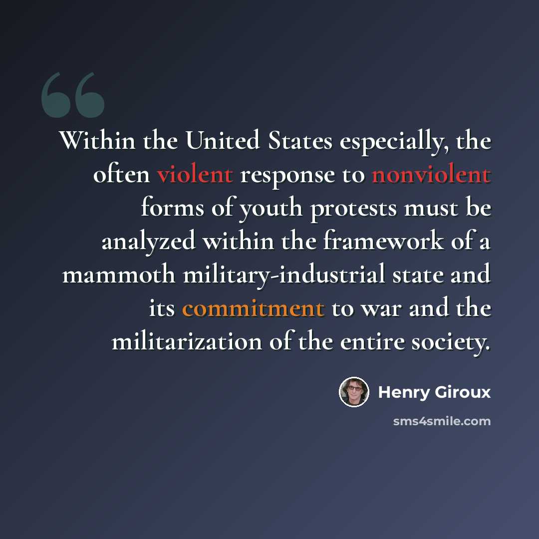 “Within the United States especially, the often violent response to nonviolent forms of youth protests must be analyzed within the framework of a mammoth military-industrial state and its commitment to war and the militarization of the entire society.” quote by Henry Giroux