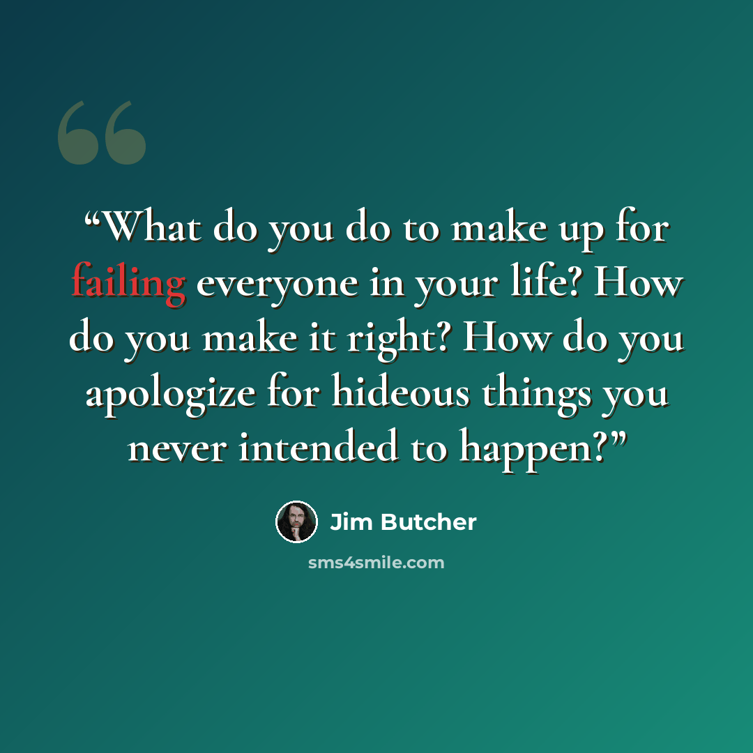 “What do you do to make up for failing everyone in your life? How do you make it right? How do you apologize for hideous things you never intended to happen?” quote by Jim Butcher