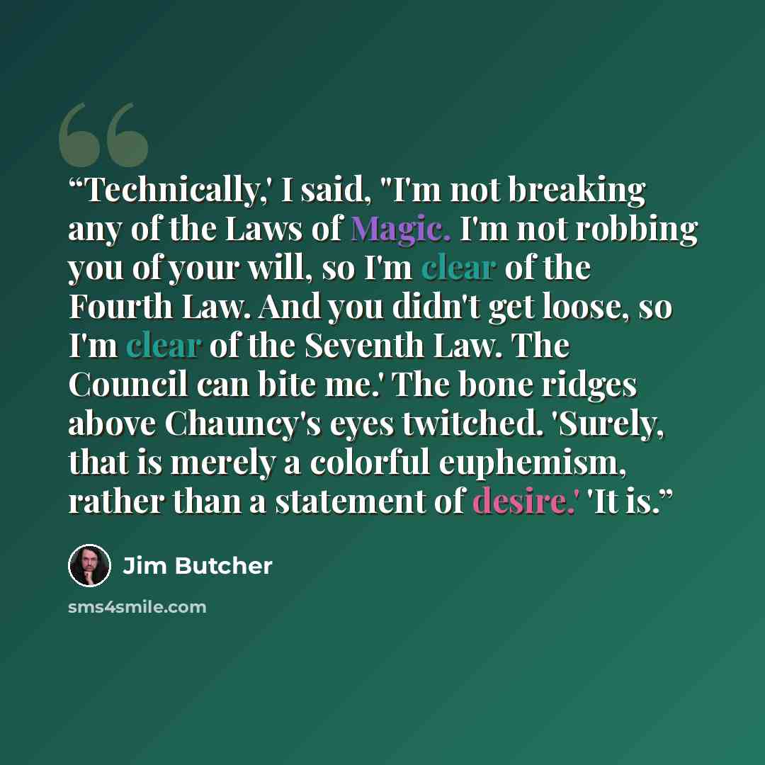 “Technically,' I said, "I'm not breaking any of the Laws of Magic. I'm not robbing you of your will, so I'm clear of the Fourth Law. And you didn't get loose, so I'm clear of the Seventh Law. The Council can bite me.' The bone ridges above Chauncy's eyes twitched. 'Surely, that is merely a colorful…” quote by Jim Butcher